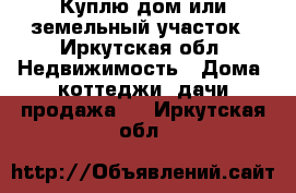 Куплю дом или земельный участок - Иркутская обл. Недвижимость » Дома, коттеджи, дачи продажа   . Иркутская обл.